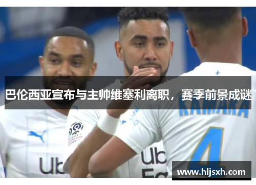 巴伦西亚宣布与主帅维塞利离职，赛季前景成谜