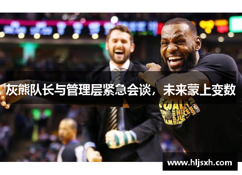 灰熊队长与管理层紧急会谈，未来蒙上变数