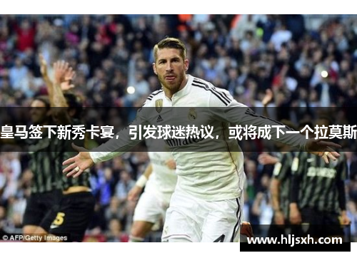 皇马签下新秀卡宴，引发球迷热议，或将成下一个拉莫斯