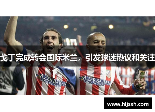 戈丁完成转会国际米兰，引发球迷热议和关注