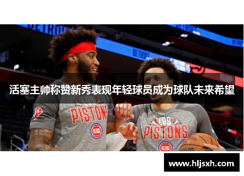 活塞主帅称赞新秀表现年轻球员成为球队未来希望