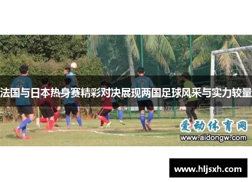 法国与日本热身赛精彩对决展现两国足球风采与实力较量