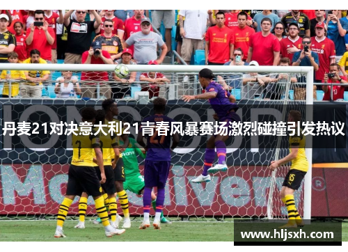 丹麦21对决意大利21青春风暴赛场激烈碰撞引发热议
